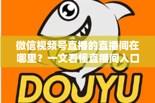 微信视频号直播的直播间在哪里？一文看懂直播间入口与查找方法的实用指南