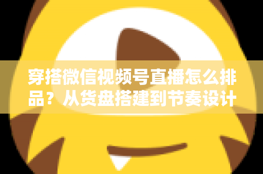 穿搭微信视频号直播怎么排品?从货盘搭建到节奏设计的全流程实战指南 穿搭微信视频号直播怎么排品?从货盘搭建到节奏设计的全流程实战指南