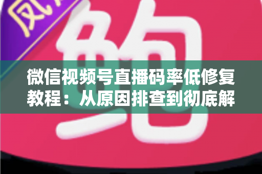 微信视频号直播码率低修复教程：从原因排查到彻底解决的完整实战指南