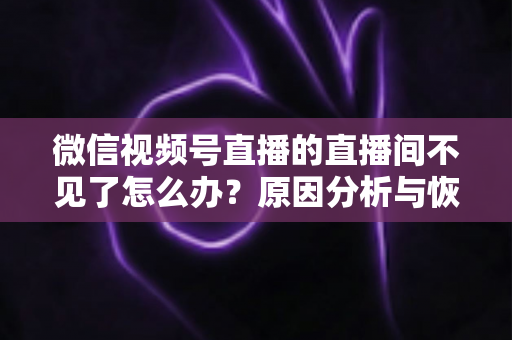 微信视频号直播的直播间不见了怎么办？原因分析与恢复方法全攻略