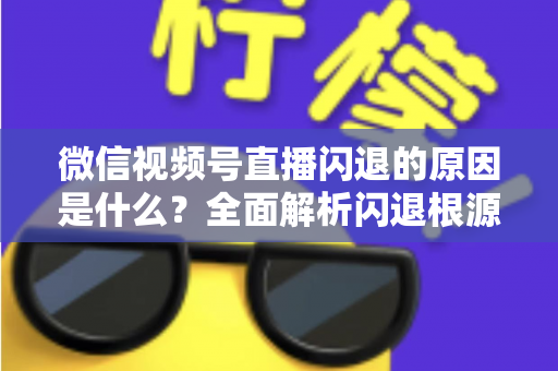 微信视频号直播闪退的原因是什么?全面解析闪退根源与实用解决方案指南 微信视频号直播闪退的原因是什么?全面解析闪退根源与实用解决方案指南