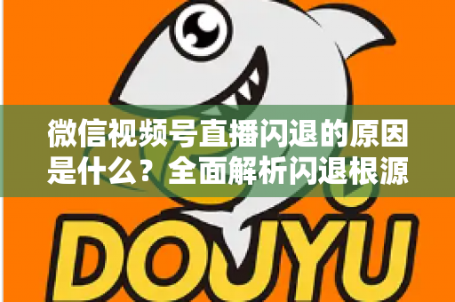 微信视频号直播闪退的原因是什么？全面解析闪退根源与实用解决方案指南