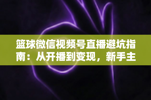 篮球微信视频号直播避坑指南：从开播到变现，新手主播必看的全方位避坑攻略