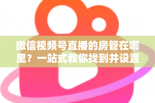 微信视频号直播的房管在哪里？一站式教你找到并设置直播间管理员