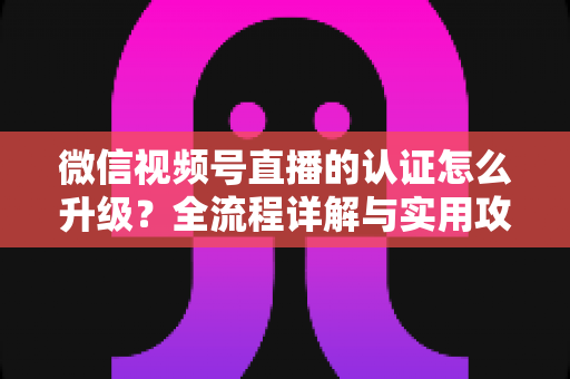 微信视频号直播的认证怎么升级？全流程详解与实用攻略，助你快速解锁更高直播权限