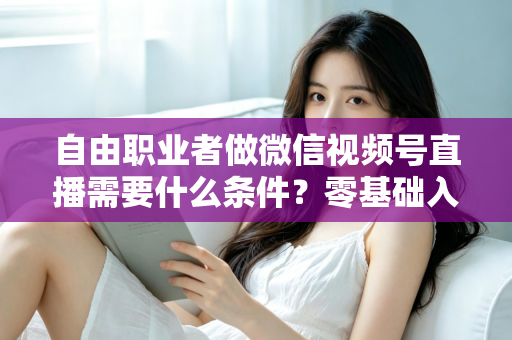 自由职业者做微信视频号直播需要什么条件？零基础入门与变现全攻略