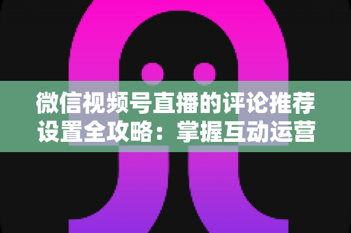 微信视频号直播的评论推荐设置全攻略：掌握互动运营核心技巧，让直播间人气与转化双提升