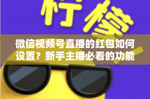 微信视频号直播的红包如何设置？新手主播必看的功能开启与实操全攻略
