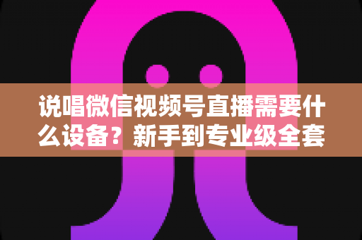 说唱微信视频号直播需要什么设备？新手到专业级全套直播设备清单与选购攻略