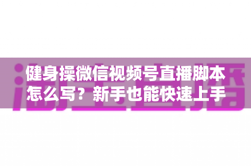 健身操微信视频号直播脚本怎么写？新手也能快速上手的高人气直播脚本撰写全攻略