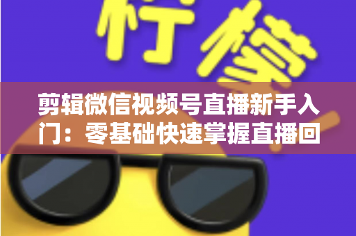 剪辑微信视频号直播新手入门：零基础快速掌握直播回放剪辑的完整指南