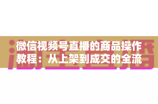 微信视频号直播的商品操作教程:从上架到成交的全流程实操指南 微信视频号直播的商品操作教程:从上架到成交的全流程实操指南