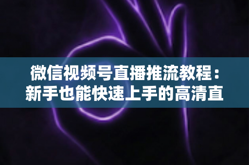 微信视频号直播推流教程：新手也能快速上手的高清直播全流程指南