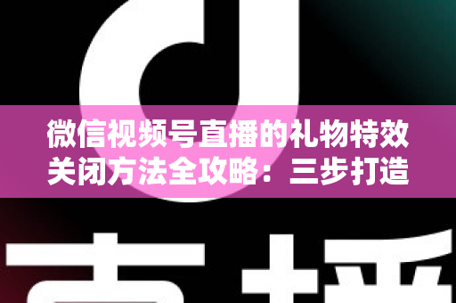 微信视频号直播的礼物特效关闭方法全攻略：三步打造清爽流畅的观看体验