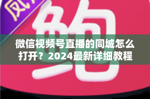 微信视频号直播的同城怎么打开?2024最新详细教程与同城引流实战指南 微信视频号直播的同城怎么打开?2024最新详细教程与同城引流实战指南