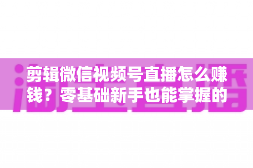 剪辑微信视频号直播怎么赚钱？零基础新手也能掌握的五大变现攻略与实操指南