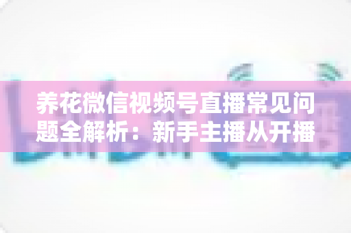 养花微信视频号直播常见问题全解析:新手主播从开播到变现的一站式实战指南 养花微信视频号直播常见问题全解析:新手主播从开播到变现的一站式实战指南