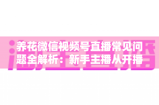 养花微信视频号直播常见问题全解析:新手主播从开播到变现的一站式实战指南 养花微信视频号直播常见问题全解析:新手主播从开播到变现的一站式实战指南