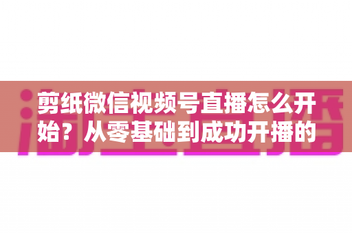 剪纸微信视频号直播怎么开始？从零基础到成功开播的全流程实操指南