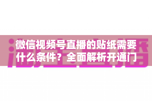 微信视频号直播的贴纸需要什么条件？全面解析开通门槛、使用规则与实操技巧