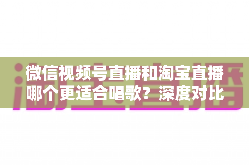 微信视频号直播和淘宝直播哪个更适合唱歌？深度对比分析帮你选对直播舞台