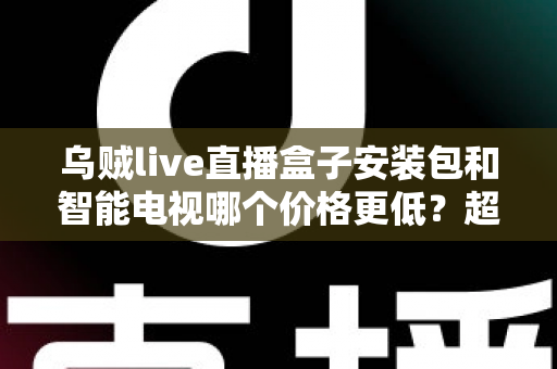 乌贼live直播盒子安装包和智能电视哪个价格更低?超全成本对比与省钱选购指南 乌贼live直播盒子安装包和智能电视哪个价格更低?超全成本对比与省钱选购指南