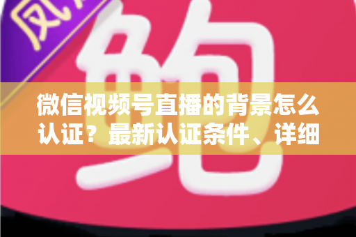 微信视频号直播的背景怎么认证？最新认证条件、详细流程与避坑指南全解析