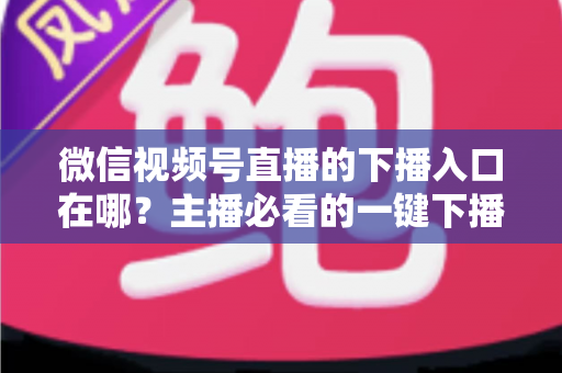 微信视频号直播的下播入口在哪？主播必看的一键下播全攻略与实操指南