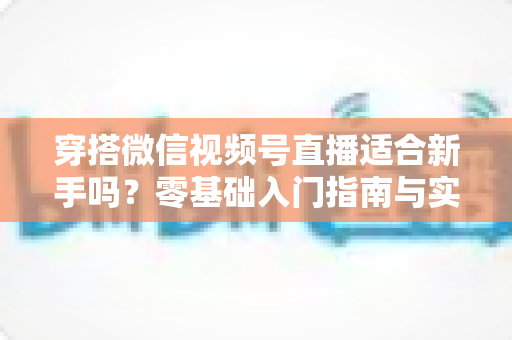 穿搭微信视频号直播适合新手吗?零基础入门指南与实战建议全解析 穿搭微信视频号直播适合新手吗?零基础入门指南与实战建议全解析