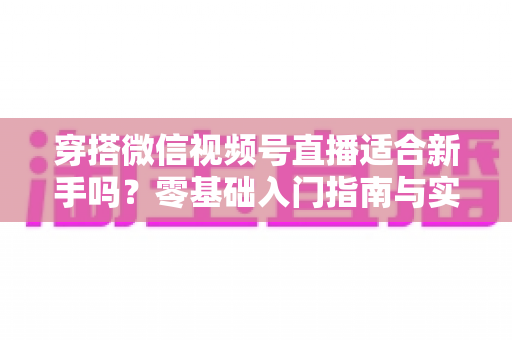 穿搭微信视频号直播适合新手吗？零基础入门指南与实战建议全解析