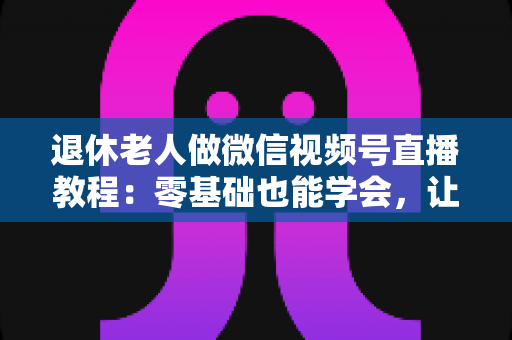退休老人做微信视频号直播教程:零基础也能学会,让晚年生活焕发新光彩 退休老人做微信视频号直播教程:零基础也能学会,让晚年生活焕发新光彩