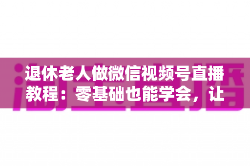 退休老人做微信视频号直播教程：零基础也能学会，让晚年生活焕发新光彩