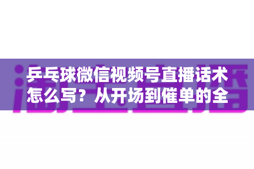 乒乓球微信视频号直播话术怎么写？从开场到催单的全流程话术指南（新手必备干货）