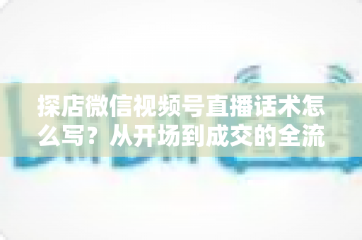 探店微信视频号直播话术怎么写?从开场到成交的全流程话术模板与实战技巧 探店微信视频号直播话术怎么写?从开场到成交的全流程话术模板与实战技巧