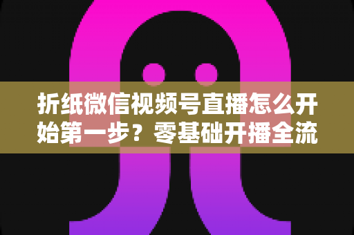 折纸微信视频号直播怎么开始第一步?零基础开播全流程实用指南 折纸微信视频号直播怎么开始第一步?零基础开播全流程实用指南