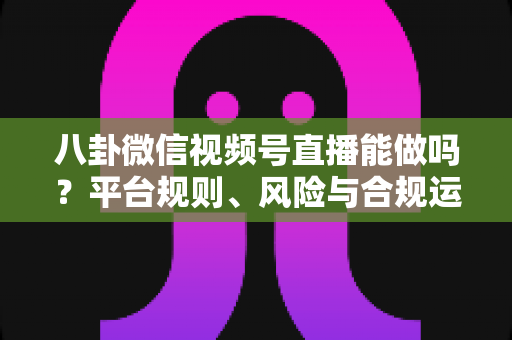 八卦微信视频号直播能做吗？平台规则、风险与合规运营全解析