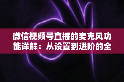 微信视频号直播的麦克风功能详解：从设置到进阶的全方位实用指南