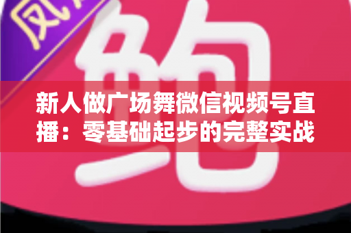 新人做广场舞微信视频号直播:零基础起步的完整实战指南 新人做广场舞微信视频号直播:零基础起步的完整实战指南