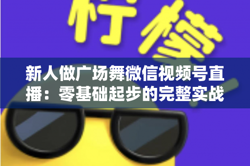 新人做广场舞微信视频号直播:零基础起步的完整实战指南 新人做广场舞微信视频号直播:零基础起步的完整实战指南