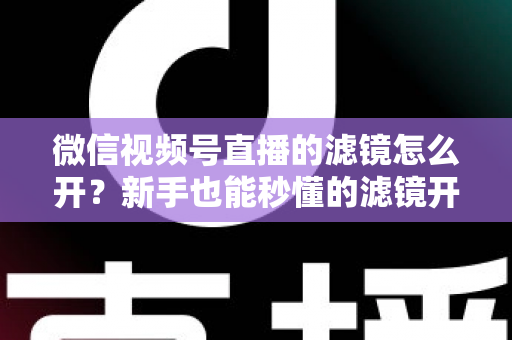 微信视频号直播的滤镜怎么开？新手也能秒懂的滤镜开启教程与直播美化全攻略