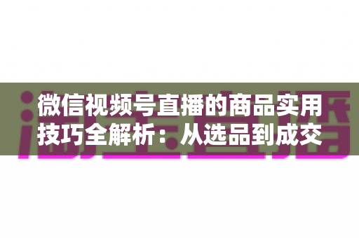 微信视频号直播的商品实用技巧全解析：从选品到成交的完整实战指南