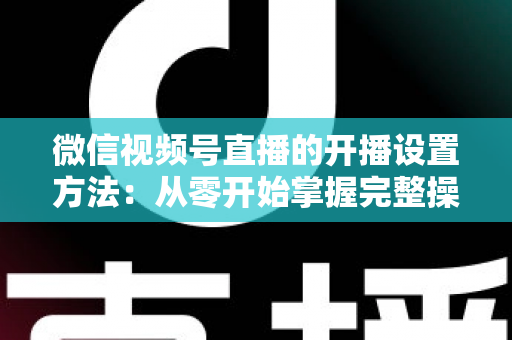 微信视频号直播的开播设置方法：从零开始掌握完整操作指南与实用技巧