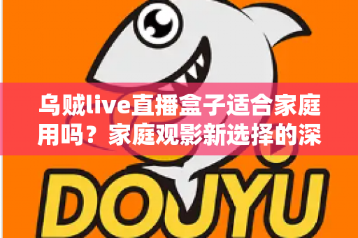 乌贼live直播盒子适合家庭用吗？家庭观影新选择的深度解析与实用选购指南