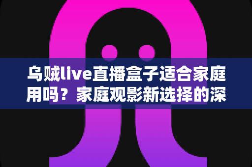 乌贼live直播盒子适合家庭用吗？家庭观影新选择的深度解析与实用选购指南
