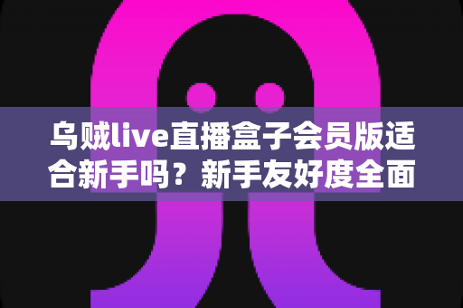 乌贼live直播盒子会员版适合新手吗？新手友好度全面评测与选购指南