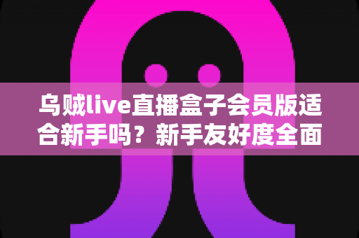 乌贼live直播盒子会员版适合新手吗？新手友好度全面评测与选购指南