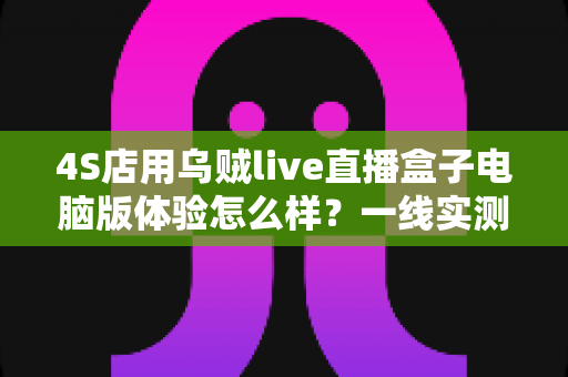 4S店用乌贼live直播盒子电脑版体验怎么样？一线实测告诉你值不值得入手