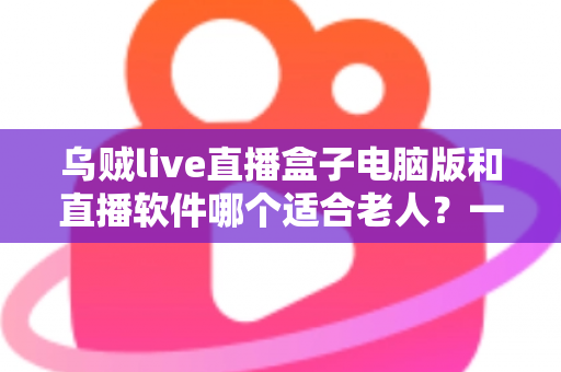 乌贼live直播盒子电脑版和直播软件哪个适合老人？一文看懂两者差异，帮长辈选对直播工具的完整指南