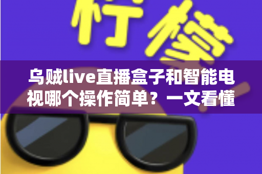 乌贼live直播盒子和智能电视哪个操作简单？一文看懂两大追剧神器谁更适合你