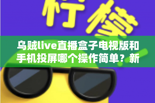 乌贼live直播盒子电视版和手机投屏哪个操作简单?新手必看的操作难度全面对比指南 乌贼live直播盒子电视版和手机投屏哪个操作简单?新手必看的操作难度全面对比指南